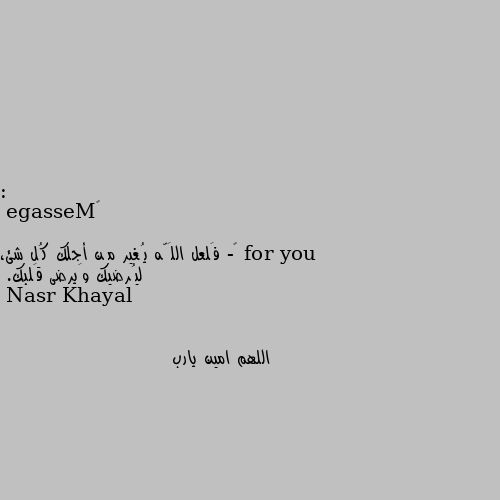 : ‏Message for you 

‏- فَلعل اللَّه يُغير مِن أجلك كُل شئ، ليُرضيك وَيرضى قَلبك. اللهم امين يارب