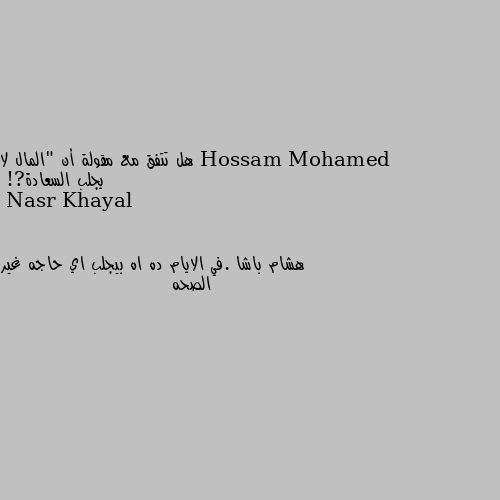 هل تتفق مع مقولة أن "المال لا يجلب السعادة?! هشام باشا .في الايام ده اه بيجلب اي حاجه غير الصحه