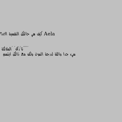 كيف هي حالتك النفسية الان؟ سيء جدا واللة لدرجة الموت ولكن مع ذالك ابتسم