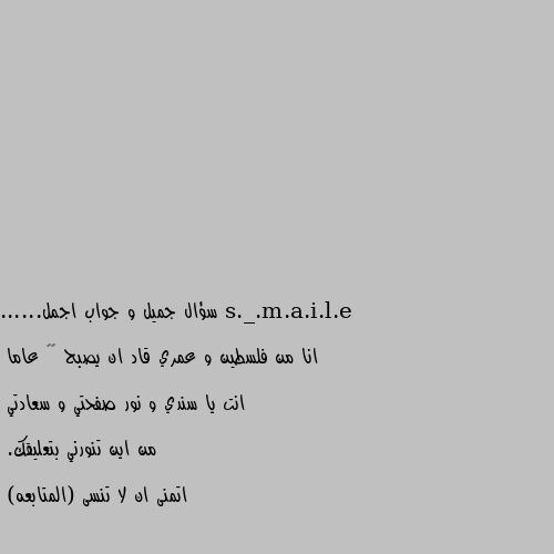 سؤال جميل و جواب اجمل......

انا من فلسطين و عمري قاد ان يصبح ٢٠ عاما

انت يا سندي و نور صفحتي و سعادتي

من اين تنورني بتعليقك.

اتمنى ان لا تنسى (المتابعه) انا من مصر وعمري ٣٦س