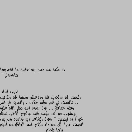 حكمة من ذهب بس غالية ما اشتريتها 
سامحوني🌚💔🎩 الصمت فن والحديث فن والأعظم منهما فن التوقيت .. فالصمت في غير وقته خذلان ، والحديث في غير وقته حماقة ... قال رسول الله صلى الله عليه وسلم...من كان يؤمن بالله واليوم الآخر، فليقل خيرًا أو ليصمت " وقال الشاعر أبو نواس: مت بداء الصمت خيراً لك من داء الكلام إنما العاقل من ألجم فاها بلجام