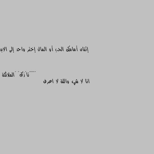 إثنان أمامك الحب أو المال إختر واحد إلى الابد انا لا شيء واللة لا اعرف