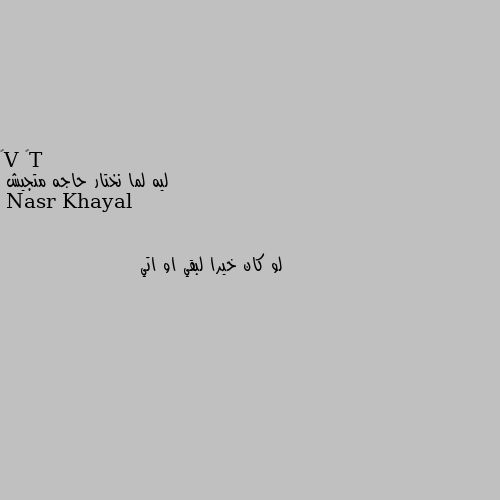 ليه لما نختار حاجه متجيش لو كان خيرا لبقي او اتي