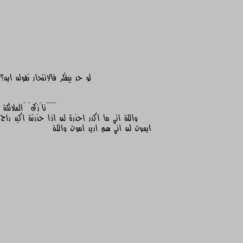 لو حد بيفكر فالانتحار تقوله ايه؟ واللة اني ما اكدر احذرة لن اذا حذرتة اكيد راح ايموت لن اني هم اريد اموت واللة