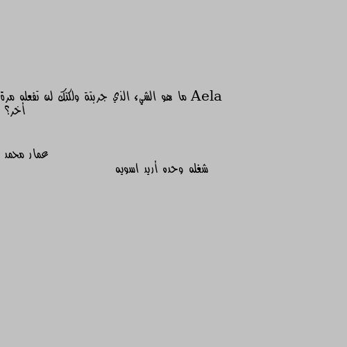 ما هو الشيء الذي جربتة ولكنك لن تفعله مرة أخر؟ شغله وحده أريد اسويه