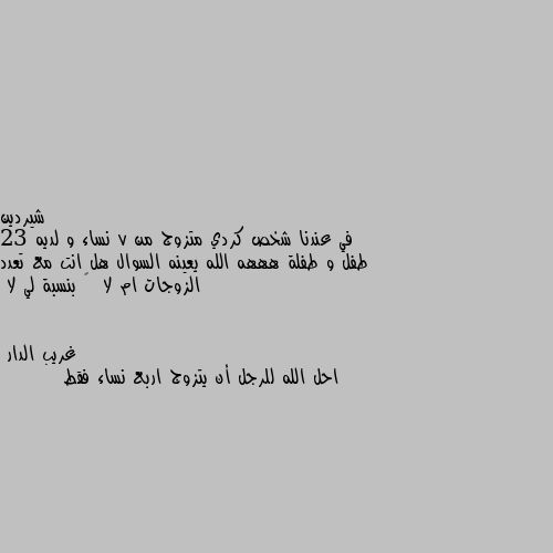 في عندنا شخص كردي متزوج من 7 نساء و لديه 23 طفل و طفلة هههه الله يعينه السوال هل انت مع تعدد الزوجات ام لا  🤔 بنسبة لي لا احل الله للرجل أن يتزوج اربع نساء فقط