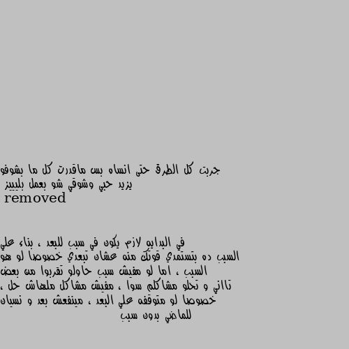 جربت كل الطرق حتى انساه بس ماقدرت كل ما بشوفو  يزيد حبي وشوقي شو بعمل بليييز في البدايه لازم يكون في سبب للبعد ، بناء علي السبب ده بتستمدي قوتك منه عشان تبعدي خصوصا لو هو السبب ، اما لو مفيش سبب حاولو تقربوا من بعض تااني و تحلو مشاكلم سوا ، مفيش مشاكل ملهاش حل ، خصوصا لو متوقفه علي البعد ، مينفعش بعد و نسيان للماضي بدون سبب