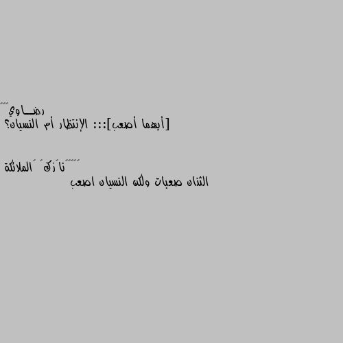 [أيهما أصعب]::: الإنتظار أم النسيان؟ الثنان صعبات ولكن النسيان اصعب