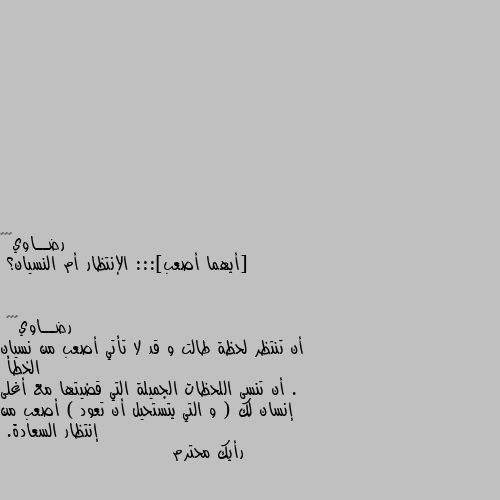 [أيهما أصعب]::: الإنتظار أم النسيان؟ أن تنتظر لحظة طالت و قد لا تأتي أصعب من نسيان الخطأ .
أن تنسى اللحظات الجميلة التي قضيتها مع أغلى إنسان لك ( و التي يتستحيل أن تعود ) أصعب من إنتظار السعادة. 
رأيك محترم