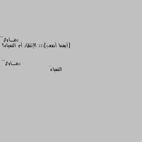 [أيهما أصعب]::: الإنتظار أم النسيان؟ النسيان💔