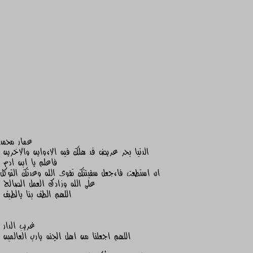 الدنيا بحر عريض قد هلك فيه الاءواين والاخرين
فاعلم يا ابن ادم
ان استطعت فاءجعل سفينتك تقوى الله وعدتك التوكل على الله وزادك العمل الصالح
اللهم الطف بنا يالطيف اللهم اجعلنا من اهل الجنه يارب العالمين 

اللهم إنا نسألك الفردوس الاعلى من الجنه يارب العالمين