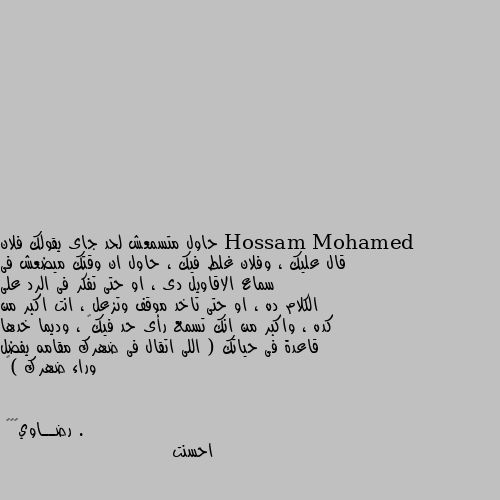 حاول متسمعش لحد جاى يقولك فلان قال عليك ، وفلان غلط فيك ، حاول ان وقتك ميضعش فى سماع الاقاويل دى ، او حتى تفكر فى الرد على الكلام ده ، او حتى تاخد موقف وتزعل ، انت اكبر من كده ، واكبر من انك تسمع رأى حد فيك  ، وديما خدها قاعدة فى حياتك ( اللى اتقال فى ضهرك مقامه يفضل وراء ضهرك )  . احسنت