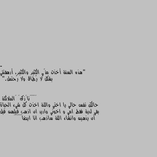 - "هذه السنة أخذت منّي الكثير والكثير، أرهقتني بشكل لا يُطاق ولا يُحتمل." حالك نفس حالي يا اختي واللة اخذت كل شيء الحياة بقي لدية فقط امي و اخوتي واريد ان اذهب قبلهن قبل أن يذهبن وانشاء اللة ساذهب انا ايضا💔💔😔😔🥺🥺