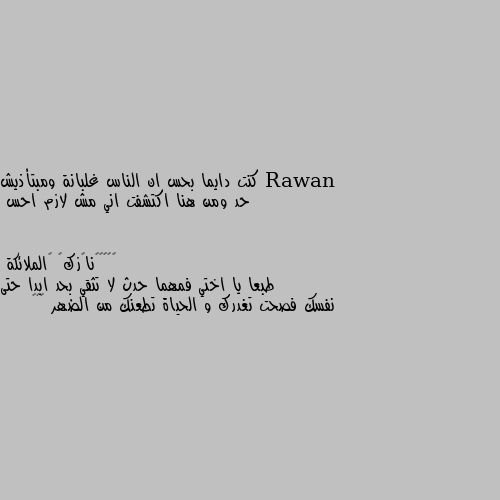 كنت دايما بحس ان الناس غلبانة ومبتأذيش حد ومن هنا اكتشفت اني مش لازم احس طبعا يا اختي فمهما حدث لا تثقي بحد ابدا حتى نفسك فصحت تغدرك و الحياة تطعنك من الضهر 🌹💔💔