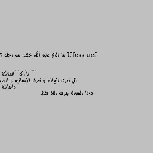 ما الذي تظن أنك خلقت من أجله ؟ لكي نعرف انبيائنا و نعرف الإنسانية و الحب والعائلة
هاذا السوال يعرفه اللة فقط