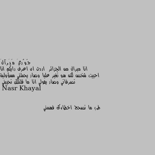 انا ميرال من الجزائر  اردت ان اعرف رايكم انا احببت شخص لكن هو تغير عليا وصار يحملني مسؤولية تصرفاتي وصار يقولي انا ما قلتلك تحبيني طب ما تصحح اخطاءك فهمني