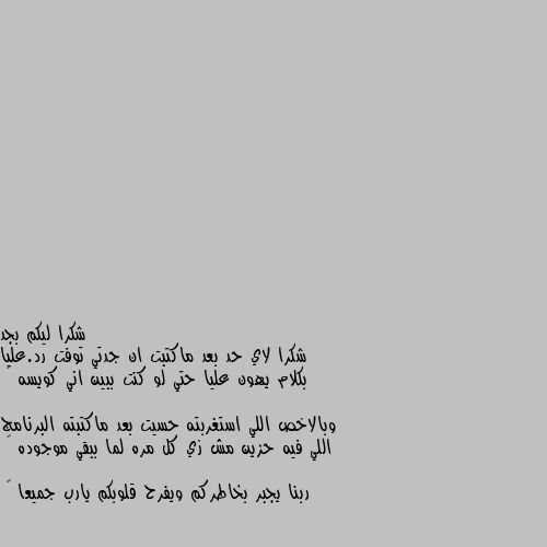 شكرا ليكم بجد 
شكرا لاي حد بعد ماكتبت ان جدتي توفت رد.عليا بكلام يهون عليا حتي لو كنت ببين اني كويسه 💔

وبالاخص اللي استغربته حسيت بعد ماكتبته البرنامج اللي فيه حزين مش زي كل مره لما ببقي موجوده 💔

ربنا يجبر بخاطركم ويفرح قلوبكم يارب جميعا 🌸 امين يا رب العالمين ويكون مثواهة الجنة لجدتك وابتسامة معك دايما ونحن ايضا معك مهما صار ونسندك 💔🌺🌌