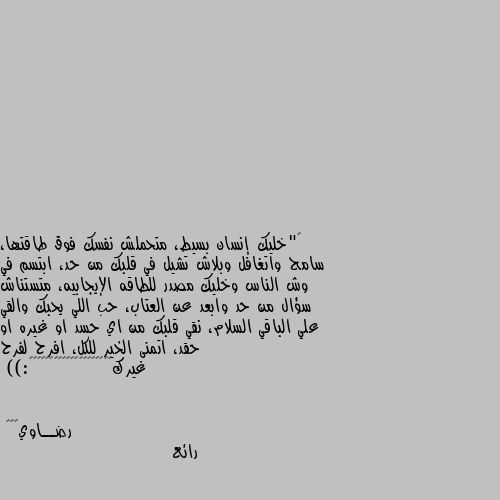 ‏"خليك إنسان بسيط، متحملش نفسك فوق طاقتها، سامح واتغافل وبلاش تشيل في قلبك من حد، ابتسم في وش الناس وخليك مصدر للطاقه الإيجابيه، متستناش سؤال من حد وابعد عن العتاب، حب اللي يحبك والقي علي الباقي السلام، نقي قلبك من اي حسد او غيره او حقد، اتمنى الخير للكل، افرح لفرح غيرك💙💙💙💙💙💙💙💙💙💙💙💙💙💙💙💙💙💙💙🪴:)) رائع