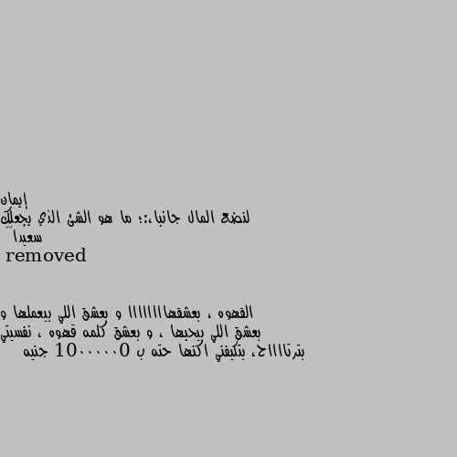 لنضع المال جانبا،:؛ ما هو الشئ الذي يجعلك سعيدا💐🌹 القهوه ، بعشقهاااااااا و بعشق اللي بيعملها و بعشق اللي بيحبها ، و بعشق كلمه قهوه ، نفسيتي بترتااااح، بتكيفني اكنها حته ب 10000000 جنيه