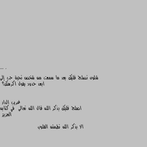 شلون تصلح قلبك بعد ما سمعت من شخص تحبة حب إلى ابعد حدود يقول اكرهك؟ اصلح قلبك بذكر الله قال الله تعالى  في كتابه العزيز 

الا بذكر الله تطمئن القلوب