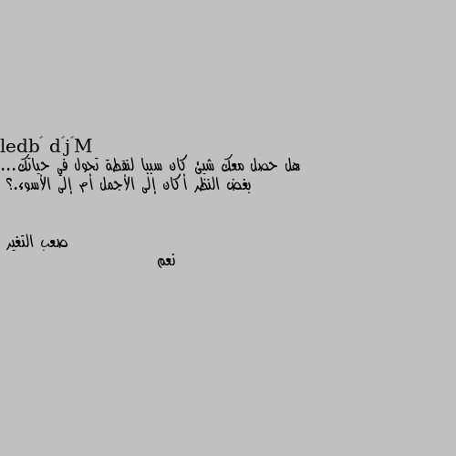 هل حصل معك شيئ كان سببا لنقطة تحول في حياتك... بغض النظر أكان إلى الأجمل أم إلى الأسوء.؟ نعم