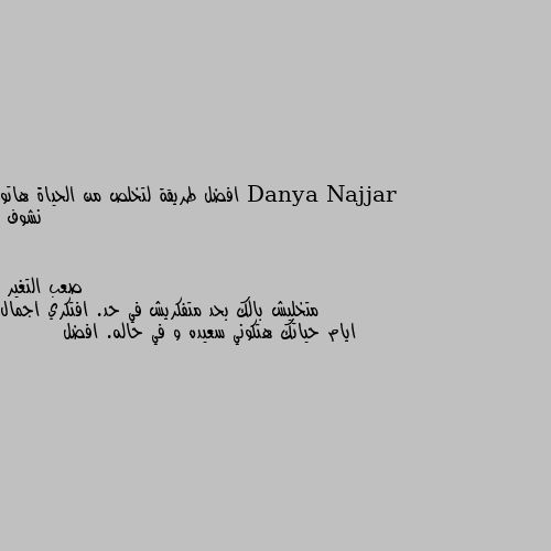 افضل طريقة لتخلص من الحياة هاتو نشوف متخليش بالك بحد متفكريش في حد. افتكري اجمال ايام حياتك هتكوني سعيده و في حاله. افضل