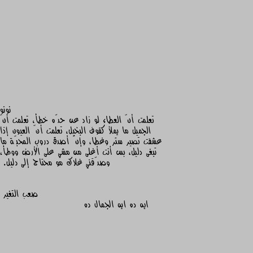 تعلمت أنّ العطاء لو زاد عن حدّه خطأ، تعلمت أنّ الجميل ما يملأ كفوف البخيل، تعلمت أنّ العيون إذا عشقت تصير ستر وغطا، وإنّ أصدق دروب المحبّة ما تبغى دليل، بس أنت أغلى من مشي على الأرض ووطأ، وصدّقني غلاك مو محتاج إلى دليل. ايه ده ايه الجمال ده