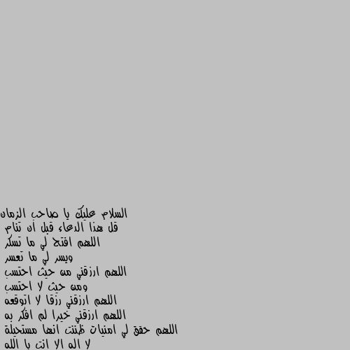 قل هذا الدعاء قبل ان تنام
اللهم افتح لي ما تسكر
ويسر لي ما تعسر
اللهم ارزقني من حيث احتسب
ومن حيث لا احتسب
اللهم ارزقني رزقا لا اتوقعه
اللهم ارزقني خيرا لم افكر به
اللهم حقق لي امنيات ظننت انها مستحيلة
لا اله الا انت يا الله احسنتي👏🤗🌷