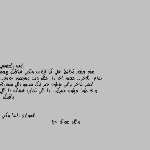 مش هتقدر تحافظ علي كل الناس وتخلي علاقتك بيهم تمام  للاخر.. مهما اخد دا  منك وقت ومجهود حاول.. اصبر للاخر واللي هيكون خير ليك هيديم اللي هيقدرك و ع طول هيكون جمبك.. دا اللي تحارب عشانه دا اللي باقيلك🖤 والله معاك حق