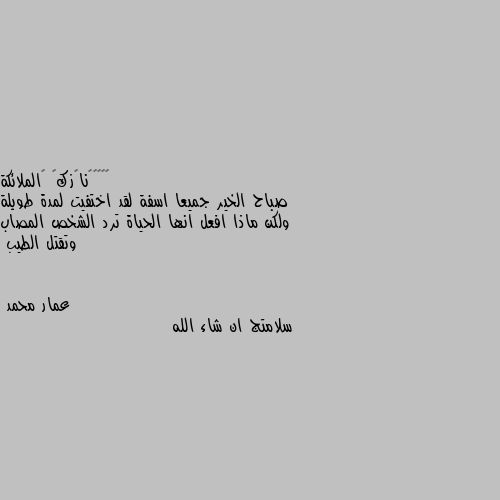 صباح الخير جميعا اسفة لقد اختفيت لمدة طويلة ولكن ماذا افعل انها الحياة ترد الشخص المصاب وتقتل الطيب سلامتج ان شاء الله