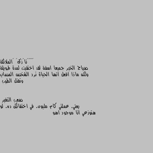 صباح الخير جميعا اسفة لقد اختفيت لمدة طويلة ولكن ماذا افعل انها الحياة ترد الشخص المصاب وتقتل الطيب يعني. عملتي كام مليون. في اختفائك ده. لو هتوزعي انا موجود اهو