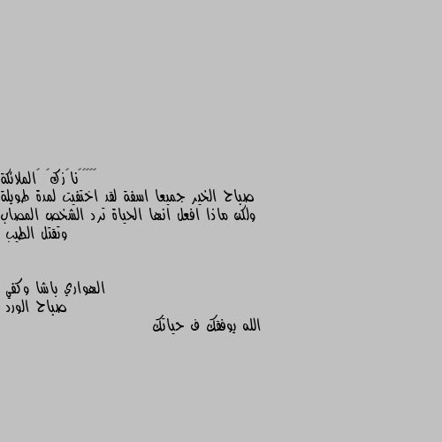 صباح الخير جميعا اسفة لقد اختفيت لمدة طويلة ولكن ماذا افعل انها الحياة ترد الشخص المصاب وتقتل الطيب صباح الورد 
الله يوفقك ف حياتك