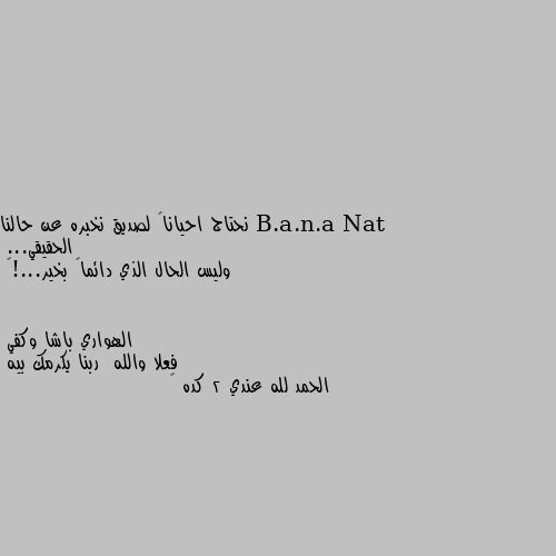 نحتاج احياناً لصديق نخبره عن حالنا الحقيقي...
وليس الحال الذي دائماً بخير...!💔 فعلا والله  ربنا يكرمك بيه 
الحمد لله عندي 2 كده 😁