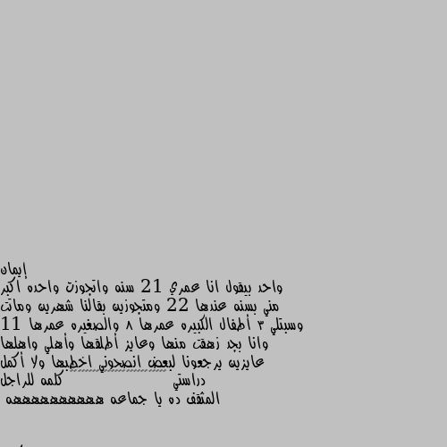 واحد بيقول انا عمري 21 سنه واتجوزت واحده اكبر مني بسنه عندها 22 ومتجوزين بقالنا شهرين وماتت وسبتلي 3 أطفال الكبيره عمرها 8 والصغيره عمرها 11 وانا بجد زهقت منها وعايز أطلقها وأهلي واهلها عايزين يرجعونا لبعض انصحوني اخطبها ولا أكمل دراستي 🤐🤫😞😂😂😂😂😦🤨😦😦🤨😦😦🤡🤡😴🤯🤯🤯🤯🤯🤯😴😴😴 كلمه للراجل المثقف ده يا جماعه ههههههههههه هيا ماتت ولااتطلقت ولا خلفت الاولاد ف الفتره القليله دي ولا انا اللي سكران 🤪