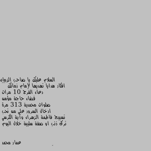 افكار هدايا تهديها لإمام زمانك 🌹🌹🌹
دعاء الفرج 10 مرات 
قضاء حاجة مؤمن 
صلوات محمدية 313 مرة 
ادخال السرور على من تحب 
تسبيح فاطمة الزهراء وآية الكرسي
ترك ذنب او صفة سلبية خلال اليوم 🌹