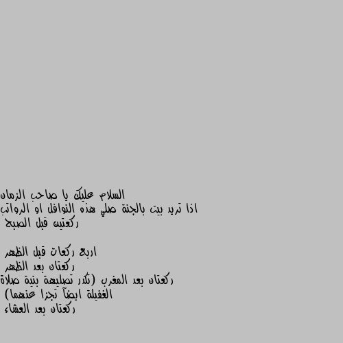 اذا تريد بيت بالجنة صلي هذه النوافل او الرواتب 
ركعتين قبل الصبح
اربع ركعات قبل الظهر 
ركعتان بعد الظهر 
ركعتان بعد المغرب (تكدر تصليهة بنية صلاة الغفيلة ايضآ تجزا عنهما) 
ركعتان بعد العشاء ✔️✔️🌷