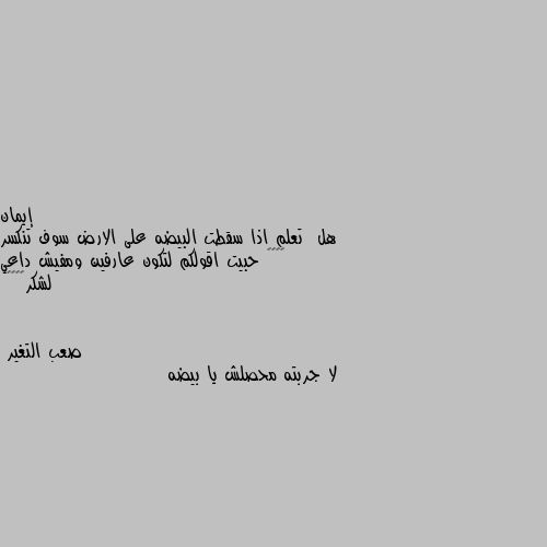 هل  تعلم اذا سقطت البيضه على الارض سوف تنكسر 🙂🙂🙂🙂 حبيت اقولكم لتكون عارفين ومفيش داعي لشكر😊😊😊😁 لا جربته محصلش يا بيضه