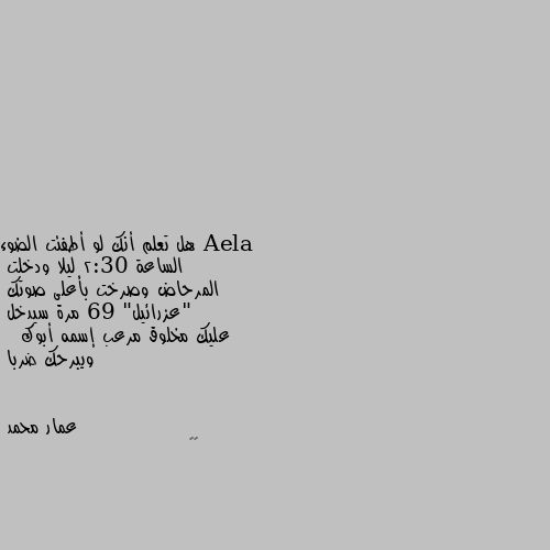 هل تعلم أنك لو أطفئت الضوء
الساعة 2:30 ليلا ودخلت
المرحاض وصرخت بأعلى صوتك
"عزرائيل" 69 مرة سيدخل 
عليك مخلوق مرعب إسمه أبوك 
  ويبرحك ضربا 😂😂