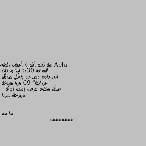 هل تعلم أنك لو أطفئت الضوء
الساعة 2:30 ليلا ودخلت
المرحاض وصرخت بأعلى صوتك
"عزرائيل" 69 مرة سيدخل 
عليك مخلوق مرعب إسمه أبوك 
  ويبرحك ضربا هههههههه