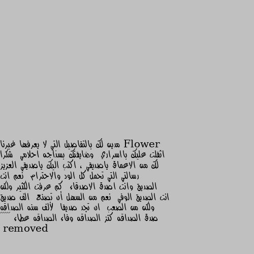 مدين لك بالتفاصيل التي لا يعرفها غيرنا  اثقلت عليك بااسراري  وضايقتك بسذاجه احلامي  شكرا لك من الاعماق ياصديقي ، اكتب اليك ياصديقي العزيز رسالتي التي تحمل كل الود والاحترام  نعم انت الصديق وانت اصدق الاصدقاء  كم عرفت الكثير ولكن انت الصديق الوفي  نعم من السهل أن تصنع  الف صديق ولكن من الصعب  ان تجد صديقا  لألف سنه الصداقه صدق الصداقه كنز الصداقه وفاء الصداقه عطاء 🌺☺️☺️ ❤❤❤❤❤❤❤