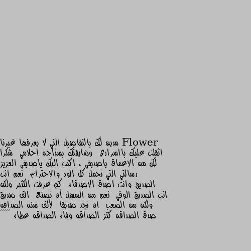 مدين لك بالتفاصيل التي لا يعرفها غيرنا  اثقلت عليك بااسراري  وضايقتك بسذاجه احلامي  شكرا لك من الاعماق ياصديقي ، اكتب اليك ياصديقي العزيز رسالتي التي تحمل كل الود والاحترام  نعم انت الصديق وانت اصدق الاصدقاء  كم عرفت الكثير ولكن انت الصديق الوفي  نعم من السهل أن تصنع  الف صديق ولكن من الصعب  ان تجد صديقا  لألف سنه الصداقه صدق الصداقه كنز الصداقه وفاء الصداقه عطاء 🌺☺️☺️ 💝💝💝💝💝💝💝💝💝