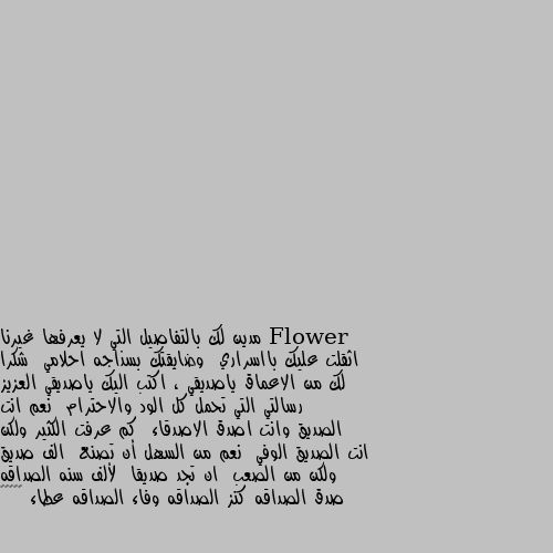 مدين لك بالتفاصيل التي لا يعرفها غيرنا  اثقلت عليك بااسراري  وضايقتك بسذاجه احلامي  شكرا لك من الاعماق ياصديقي ، اكتب اليك ياصديقي العزيز رسالتي التي تحمل كل الود والاحترام  نعم انت الصديق وانت اصدق الاصدقاء  كم عرفت الكثير ولكن انت الصديق الوفي  نعم من السهل أن تصنع  الف صديق ولكن من الصعب  ان تجد صديقا  لألف سنه الصداقه صدق الصداقه كنز الصداقه وفاء الصداقه عطاء 🌺☺️☺️ ما شاء الله مين صديقك العزيز هذا