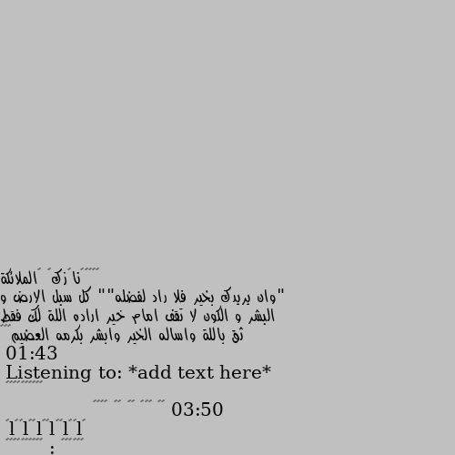 "وان يريدك بخير فلا راد لفضله"" كل سبل الارض و البشر و الكون لا تقف امام خير اراده اللة لك فقط ثق باللة واساله الخير وابشر بكرمه العضيم💛💚❤
Listening to: *add text here*
01:43 ━━━━●───── 03:50
⇆ㅤ ㅤ◁ㅤ ❚❚ ㅤ▷ ㅤㅤ↻﻿
               ılıılıılıılıılıılı
ᴠᴏʟᴜᴍᴇ : ▮▮▮▮▮▮▮▮▮▮ الله يفتح عليكي