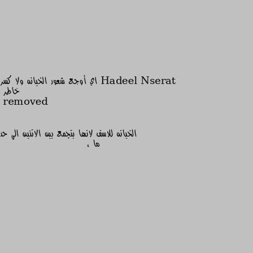 اي أوجع شعور الخيانه ولا كسر خاطر الخيانه للاسف لانها بتجمع بين الاتنين الي حد ما ،