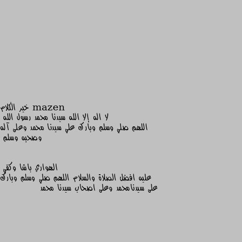 خير الكلام 
لا اله إلا الله سيدنا محمد رسول الله
اللهم صلي وسلم وبارك علي سيدنا محمد وعلى آله وصحبه وسلم عليه افضل الصلاة والسلام اللهم صلي وسلم وبارك على سيدنامحمد وعلى اصحاب سيدنا محمد