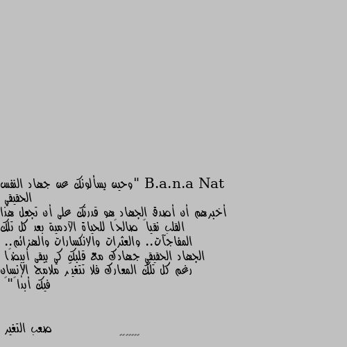 "وحين يسألونك عن جهاد النفس الحقيقي
أخبرهم أن أصدق الجهاد هو قدرتك على أن تجعل هذا القلب نقياً صالحًا للحياة الآدمية بعد كل تلك المفاجآت.. والعثرات والانكسارات والهزائم.. 
الجهاد الحقيقي جهادك مع قلبك كي يبقى أبيضًا 
رغم كل تلك المعارك فلا تتغيّر ملامح الإنسان فيك أبداً"💛 💘💘💘💘💘💘💘