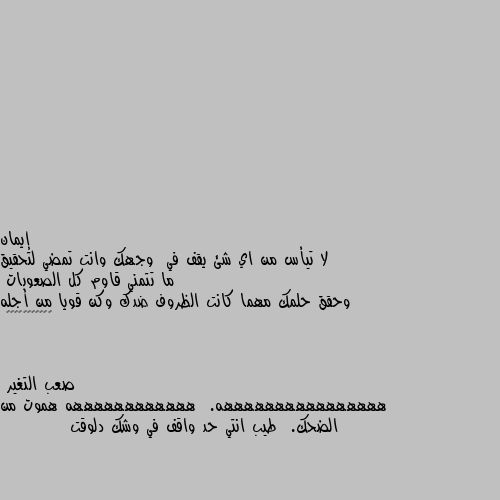 لا تيأس من اي شئ يقف في  وجهك وانت تمضي لتحقيق ما تتمني قاوم كل الصعوبات
وحقق حلمك مهما كانت الظروف ضدك وكن قويا من أجله 💕♥️♥️♥️♥️♥️ ههههههههههههههههه.  ههههههههههههه هموت من الضحك.  طيب انتي حد واقف في وشك دلوقت