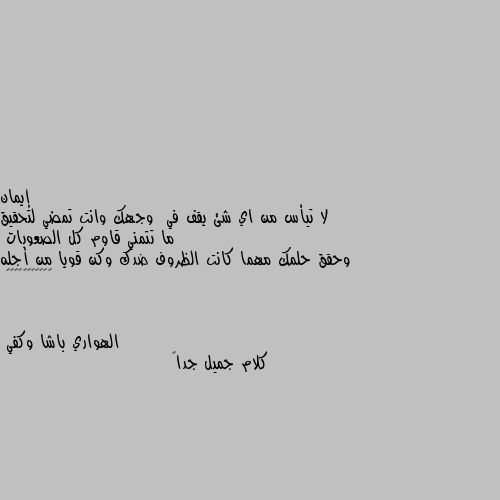 لا تيأس من اي شئ يقف في  وجهك وانت تمضي لتحقيق ما تتمني قاوم كل الصعوبات
وحقق حلمك مهما كانت الظروف ضدك وكن قويا من أجله 💕♥️♥️♥️♥️♥️ كلام جميل جداً