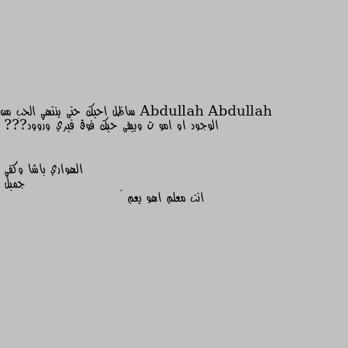 ساظل احبك حتى ينتهي الحب من الوجود او امو ت ويبقى حبك فوق قبري وروود??? جميل 
انت معلم اهو يعم 💕