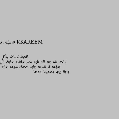 عاملين اي الحمد لله بس انت تكون بخير علشان عارف اللي بيطمن ع الناس بيكون محدش بيطمن عليه 
وربنا يجبر بخاطرنا جميعا